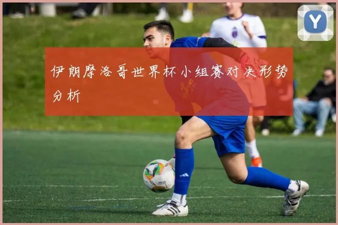 伊朗摩洛哥世界杯小组赛对决形势分析