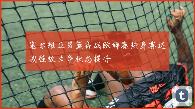 塞尔维亚男篮备战欧锦赛热身赛连战强敌力争状态提升