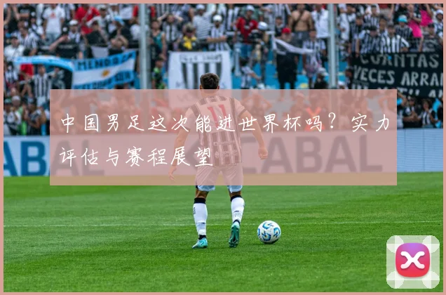 中国男足这次能进世界杯吗?实力评估与赛程展望