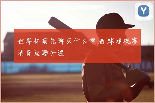 世界杯前先聊买什么啤酒 球迷观赛消费话题升温