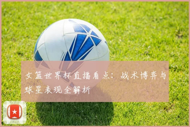 女篮世界杯直播看点:战术博弈与球星表现全解析