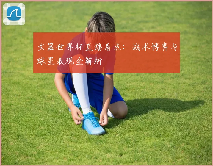 女篮世界杯直播看点:战术博弈与球星表现全解析