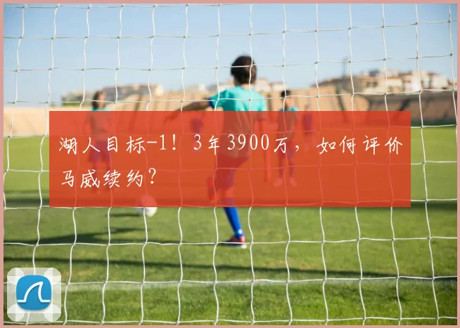 湖人目标-1!3年3900万,如何评价马威续约?
