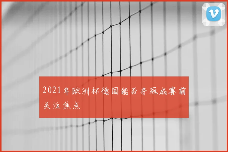 2021年欧洲杯德国能否夺冠成赛前关注焦点