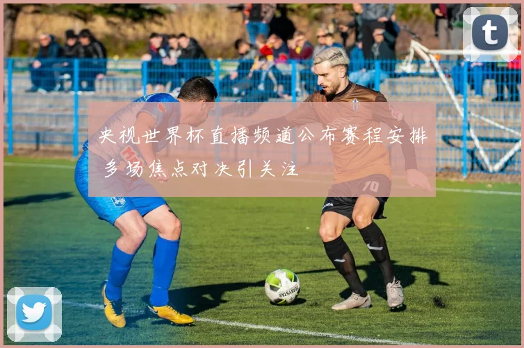 央视世界杯直播频道公布赛程安排 多场焦点对决引关注