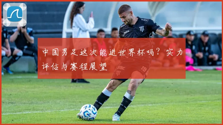 中国男足这次能进世界杯吗?实力评估与赛程展望