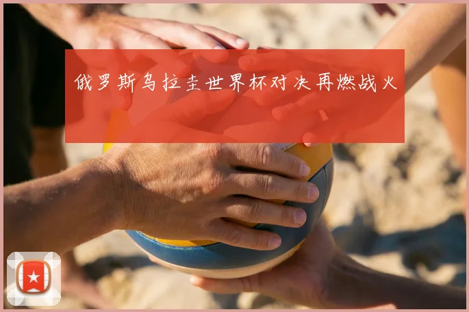 俄罗斯乌拉圭世界杯对决再燃战火