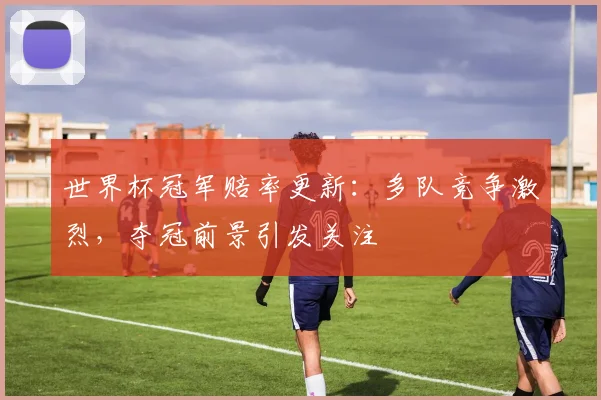 世界杯冠军赔率更新：多队竞争激烈，夺冠前景引发关注