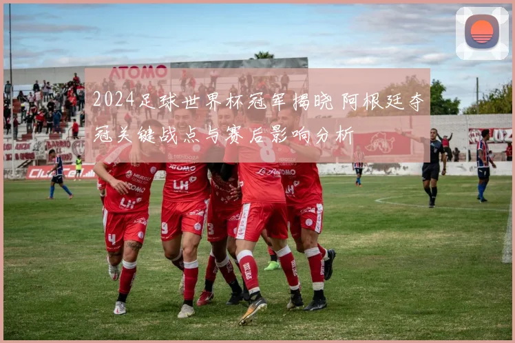 2024足球世界杯冠军揭晓 阿根廷夺冠关键战点与赛后影响分析