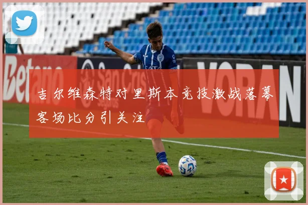 吉尔维森特对里斯本竞技激战落幕客场比分引关注