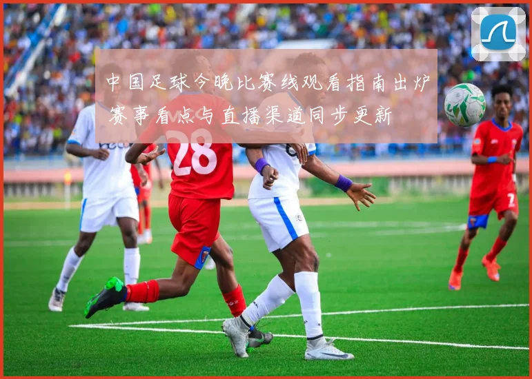 中国足球今晚比赛线观看指南出炉 赛事看点与直播渠道同步更新