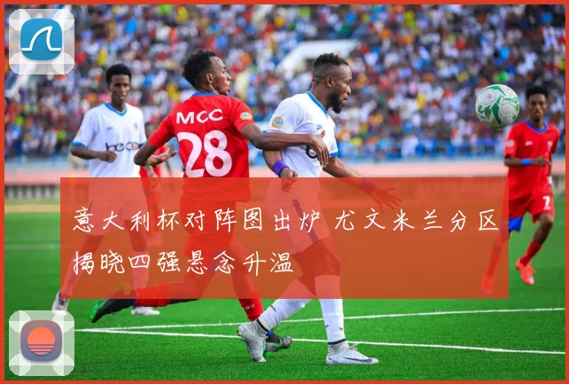 意大利杯对阵图出炉 尤文米兰分区揭晓四强悬念升温