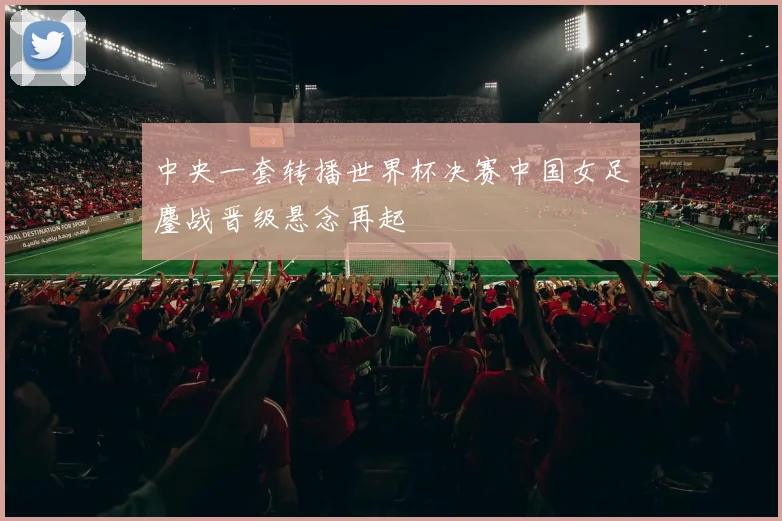 中央一套转播世界杯决赛中国女足鏖战晋级悬念再起