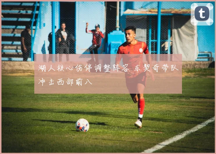 湖人核心伤停调整阵容 东契奇带队冲击西部前八