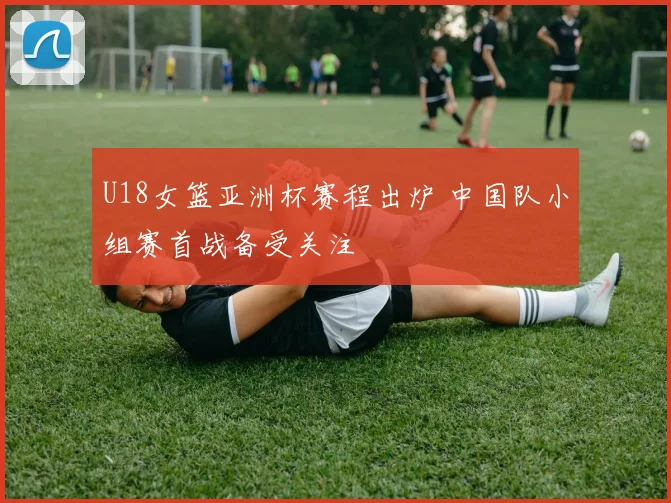 U18女篮亚洲杯赛程出炉 中国队小组赛首战备受关注