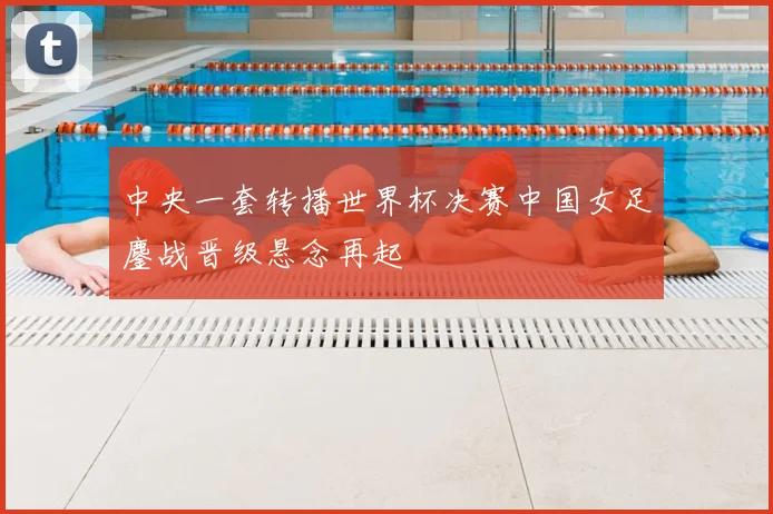 中央一套转播世界杯决赛中国女足鏖战晋级悬念再起
