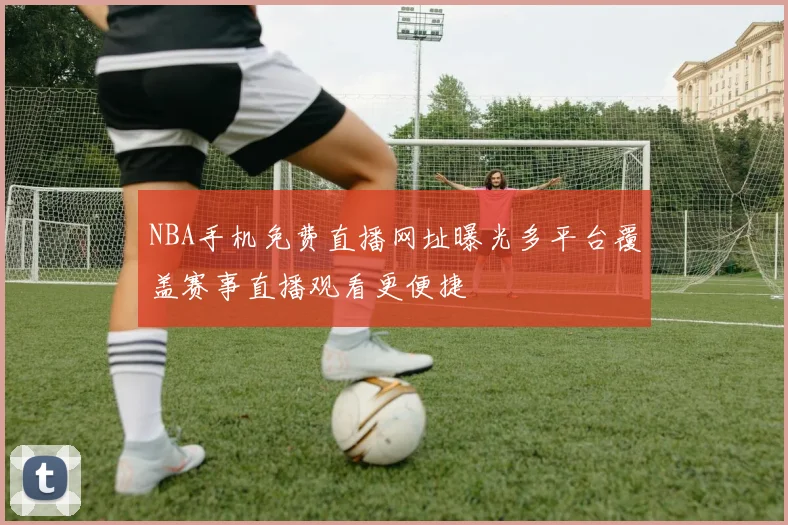 NBA手机免费直播网址曝光多平台覆盖赛事直播观看更便捷