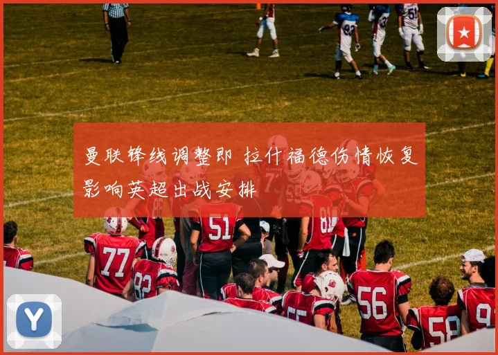 曼联锋线调整即 拉什福德伤情恢复影响英超出战安排